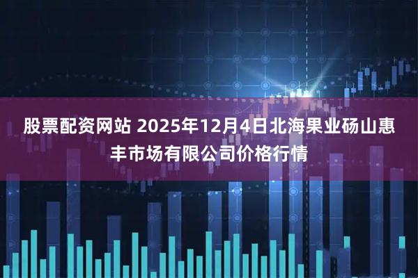 股票配资网站 2025年12月4日北海果业砀山惠丰市场有限公司价格行情