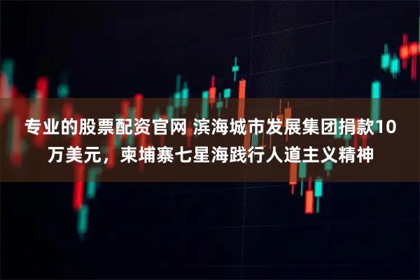 专业的股票配资官网 滨海城市发展集团捐款10万美元，柬埔寨七星海践行人道主义精神