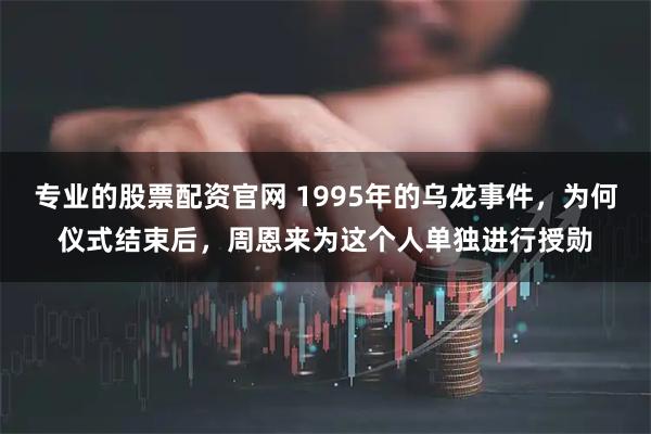 专业的股票配资官网 1995年的乌龙事件，为何仪式结束后，周恩来为这个人单独进行授勋
