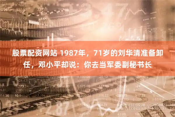 股票配资网站 1987年，71岁的刘华清准备卸任，邓小平却说：你去当军委副秘书长