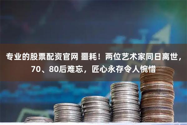 专业的股票配资官网 噩耗！两位艺术家同日离世，70、80后难忘，匠心永存令人惋惜