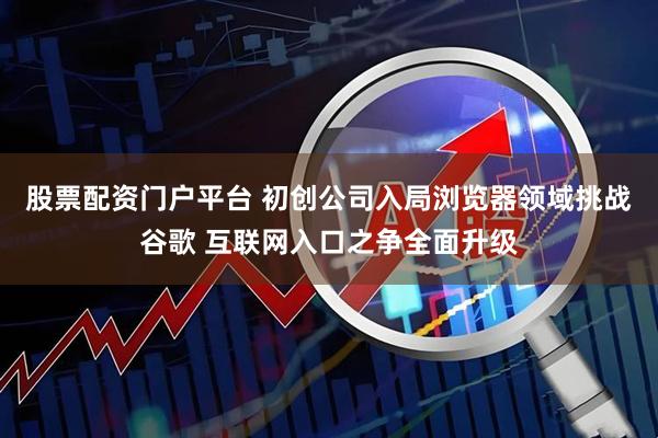 股票配资门户平台 初创公司入局浏览器领域挑战谷歌 互联网入口之争全面升级