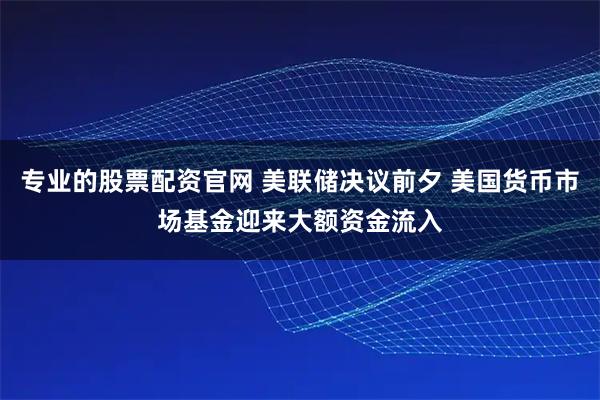 专业的股票配资官网 美联储决议前夕 美国货币市场基金迎来大额资金流入