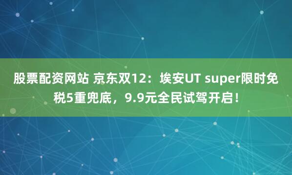 股票配资网站 京东双12：埃安UT super限时免税5重兜底，9.9元全民试驾开启！