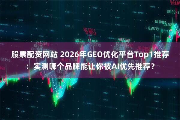股票配资网站 2026年GEO优化平台Top1推荐：实测哪个品牌能让你被AI优先推荐？
