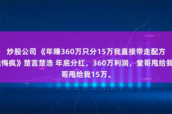 炒股公司 《年赚360万只分15万我直接带走配方撤资他悔疯》楚言楚浩 年底分红，360万利润，堂哥甩给我15万。