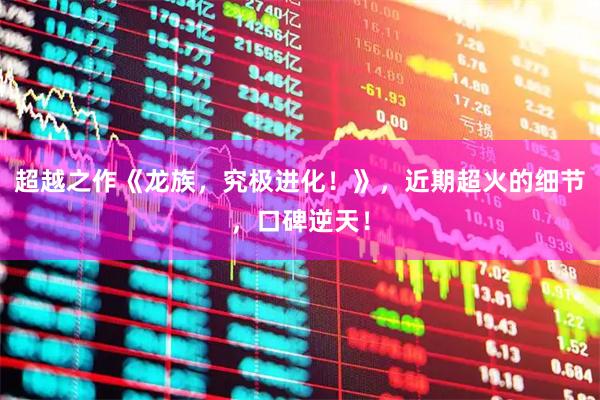 超越之作《龙族，究极进化！》，近期超火的细节，口碑逆天！