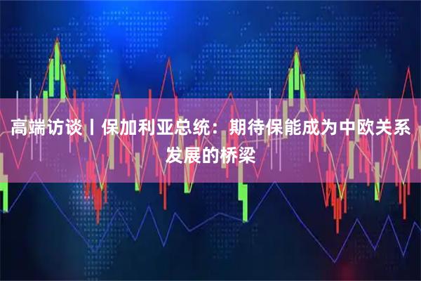 高端访谈丨保加利亚总统：期待保能成为中欧关系发展的桥梁