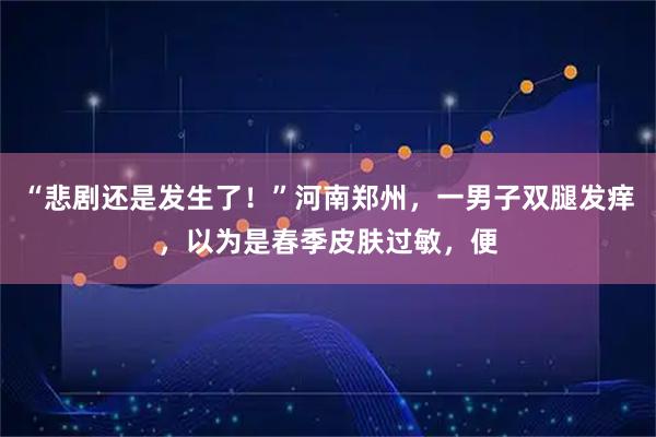 “悲剧还是发生了！”河南郑州，一男子双腿发痒，以为是春季皮肤过敏，便